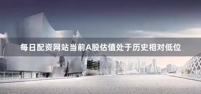 每日配资网站当前A股估值处于历史相对低位