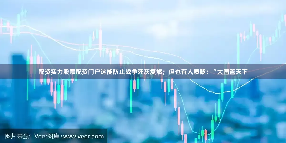 配资实力股票配资门户这能防止战争死灰复燃；但也有人质疑：“大国管天下