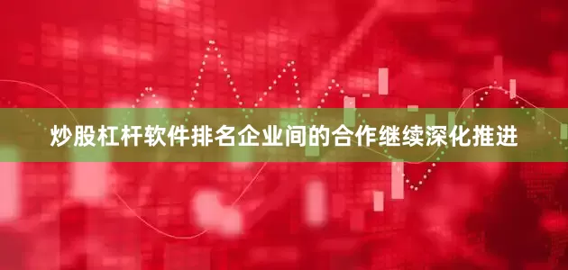 炒股杠杆软件排名企业间的合作继续深化推进